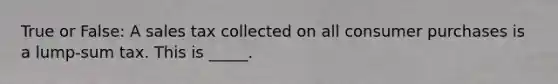 True or False: A sales tax collected on all consumer purchases is a lump-sum tax. This is _____.