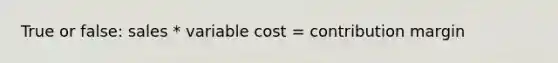 True or false: sales * variable cost = contribution margin