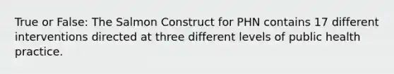 True or False: The Salmon Construct for PHN contains 17 different interventions directed at three different levels of public health practice.