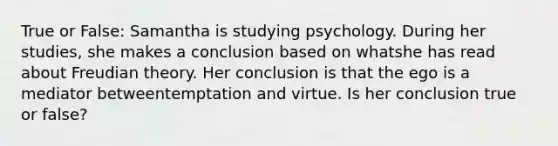 True or False: Samantha is studying psychology. During her studies, she makes a conclusion based on whatshe has read about Freudian theory. Her conclusion is that the ego is a mediator betweentemptation and virtue. Is her conclusion true or false?