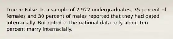 True or False. In a sample of 2,922 undergraduates, 35 percent of females and 30 percent of males reported that they had dated interracially. But noted in the national data only about ten percent marry interracially.