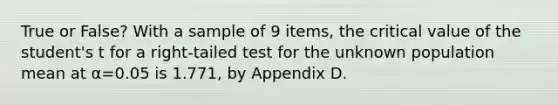 True or False? With a sample of 9 items, the critical value of the student's t for a right-tailed test for the unknown population mean at α=0.05 is 1.771, by Appendix D.