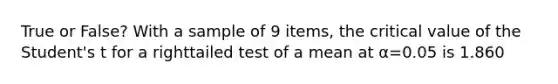 True or False? With a sample of 9 items, the critical value of the Student's t for a righttailed test of a mean at α=0.05 is 1.860