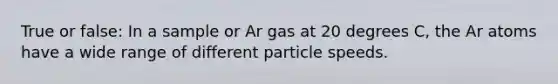 True or false: In a sample or Ar gas at 20 degrees C, the Ar atoms have a wide range of different particle speeds.