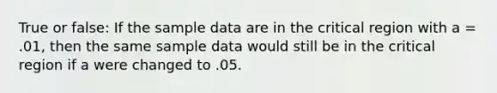 True or false: If the sample data are in the critical region with a = .01, then the same sample data would still be in the critical region if a were changed to .05.