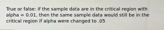 True or false: if the sample data are in the critical region with alpha = 0.01, then the same sample data would still be in the critical region if alpha were changed to .05