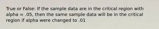 True or False: If the sample data are in the critical region with alpha = .05, then the same sample data will be in the critical region if alpha were changed to .01