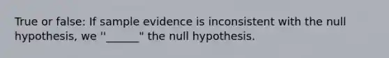 True or false: If sample evidence is inconsistent with the null hypothesis, we ''______" the null hypothesis.