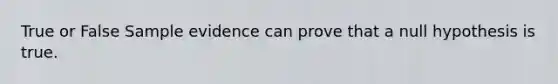 True or False Sample evidence can prove that a null hypothesis is true.