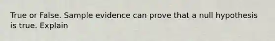 True or False. Sample evidence can prove that a null hypothesis is true. Explain