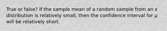 True or false? If the sample mean of a random sample from an x distribution is relatively small, then the confidence interval for μ will be relatively short.