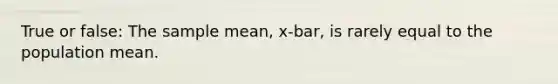 True or false: The sample mean, x-bar, is rarely equal to the population mean.