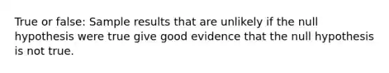 True or false: Sample results that are unlikely if the null hypothesis were true give good evidence that the null hypothesis is not true.