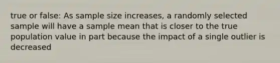 true or false: As sample size increases, a randomly selected sample will have a sample mean that is closer to the true population value in part because the impact of a single outlier is decreased