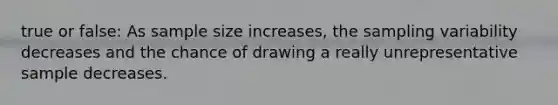 true or false: As sample size increases, the sampling variability decreases and the chance of drawing a really unrepresentative sample decreases.