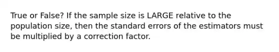 True or False? If the sample size is LARGE relative to the population size, then the standard errors of the estimators must be multiplied by a correction factor.