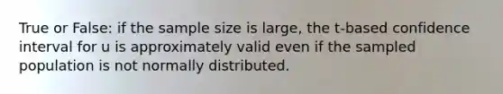 True or False: if the sample size is large, the t-based confidence interval for u is approximately valid even if the sampled population is not normally distributed.