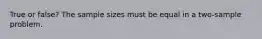 True or false? The sample sizes must be equal in a two-sample problem.