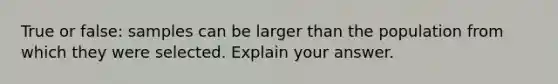 True or false: samples can be larger than the population from which they were selected. Explain your answer.