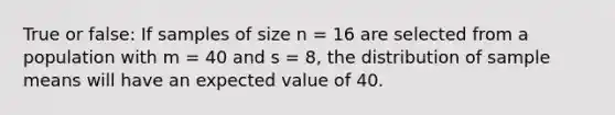 True or false: If samples of size n = 16 are selected from a population with m = 40 and s = 8, the distribution of sample means will have an expected value of 40.