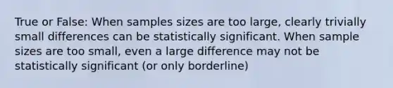 True or False: When samples sizes are too large, clearly trivially small differences can be statistically significant. When sample sizes are too small, even a large difference may not be statistically significant (or only borderline)