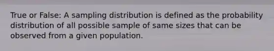 True or False: A sampling distribution is defined as the probability distribution of all possible sample of same sizes that can be observed from a given population.