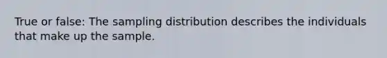 True or false: The sampling distribution describes the individuals that make up the sample.