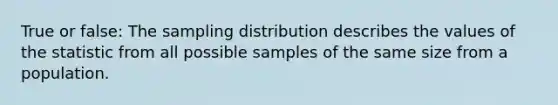 True or false: The sampling distribution describes the values of the statistic from all possible samples of the same size from a population.