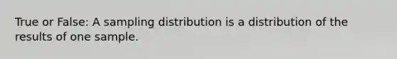 True or False: A sampling distribution is a distribution of the results of one sample.