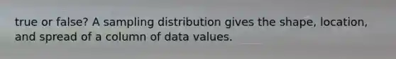 true or false? A sampling distribution gives the shape, location, and spread of a column of data values.