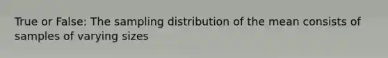 True or False: The sampling distribution of the mean consists of samples of varying sizes