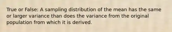 True or False: A sampling distribution of the mean has the same or larger variance than does the variance from the original population from which it is derived.