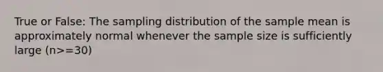 True or False: The sampling distribution of the sample mean is approximately normal whenever the sample size is sufficiently large (n>=30)