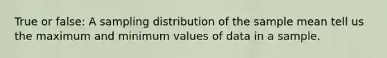 True or false: A sampling distribution of the sample mean tell us the maximum and minimum values of data in a sample.