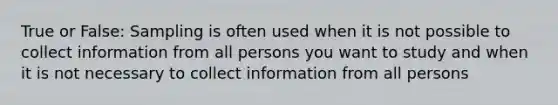 True or False: Sampling is often used when it is not possible to collect information from all persons you want to study and when it is not necessary to collect information from all persons