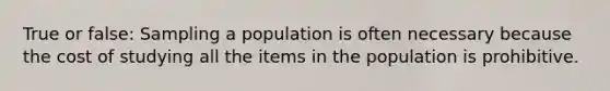 True or false: Sampling a population is often necessary because the cost of studying all the items in the population is prohibitive.