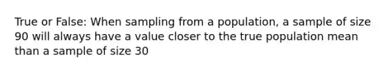 True or False: When sampling from a population, a sample of size 90 will always have a value closer to the true population mean than a sample of size 30