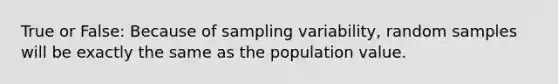 True or False: Because of sampling variability, random samples will be exactly the same as the population value.