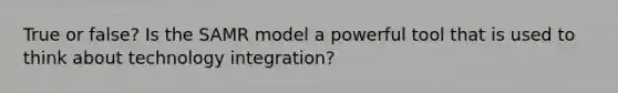 True or false? Is the SAMR model a powerful tool that is used to think about technology integration?