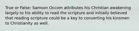 True or False: Samson Occom attributes his Christian awakening largely to his ability to read the scripture and initially believed that reading scripture could be a key to converting his kinsmen to Christianity as well.