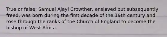 True or false: Samuel Ajayi Crowther, enslaved but subsequently freed, was born during the first decade of the 19th century and rose through the ranks of the Church of England to become the bishop of West Africa.