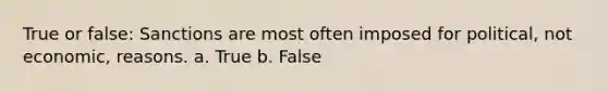 True or false: Sanctions are most often imposed for political, not economic, reasons. a. True b. False