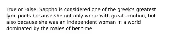 True or False: Sappho is considered one of the greek's greatest lyric poets because she not only wrote with great emotion, but also because she was an independent woman in a world dominated by the males of her time