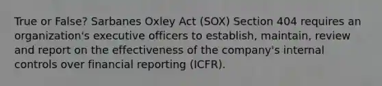 True or False? Sarbanes Oxley Act (SOX) Section 404 requires an organization's executive officers to establish, maintain, review and report on the effectiveness of the company's internal controls over financial reporting (ICFR).