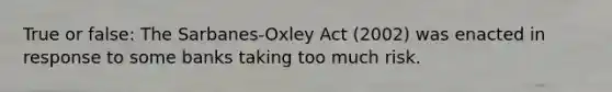 True or false: The Sarbanes-Oxley Act (2002) was enacted in response to some banks taking too much risk.