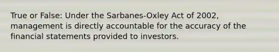 True or False: Under the Sarbanes-Oxley Act of 2002, management is directly accountable for the accuracy of the financial statements provided to investors.