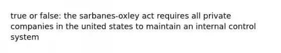 true or false: the sarbanes-oxley act requires all private companies in the united states to maintain an internal control system