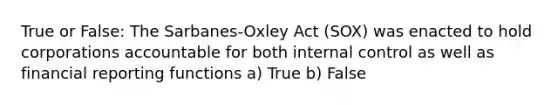 True or False: The Sarbanes-Oxley Act (SOX) was enacted to hold corporations accountable for both <a href='https://www.questionai.com/knowledge/kjj42owoAP-internal-control' class='anchor-knowledge'>internal control</a> as well as financial reporting functions a) True b) False