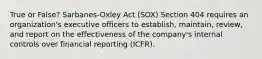 True or False? Sarbanes-Oxley Act (SOX) Section 404 requires an organization's executive officers to establish, maintain, review, and report on the effectiveness of the company's internal controls over financial reporting (ICFR).