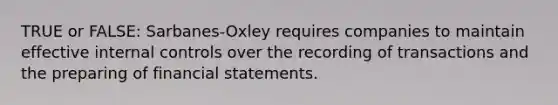 TRUE or FALSE: Sarbanes-Oxley requires companies to maintain effective <a href='https://www.questionai.com/knowledge/kjj42owoAP-internal-control' class='anchor-knowledge'>internal control</a>s over the recording of transactions and the preparing of <a href='https://www.questionai.com/knowledge/kFBJaQCz4b-financial-statements' class='anchor-knowledge'>financial statements</a>.